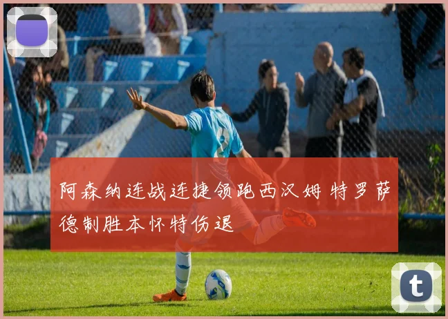 阿森纳连战连捷领跑西汉姆 特罗萨德制胜本怀特伤退